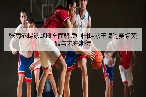 张雨霏蝶泳战报全面解读中国蝶泳王牌的赛场突破与未来期待