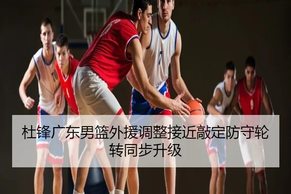杜锋广东男篮外援调整接近敲定防守轮转同步升级