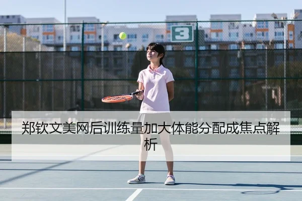 郑钦文美网后训练量加大体能分配成焦点解析