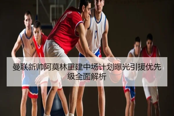 曼联新帅阿莫林重建中场计划曝光引援优先级全面解析